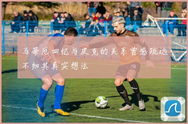 马蒂厄回忆与皮克的关系曾感疏远不知其真实想法