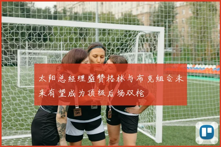 太阳总经理盛赞格林与布克组合未来有望成为顶级后场双枪