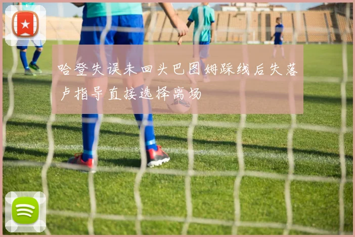 哈登失误未回头巴图姆踩线后失落卢指导直接选择离场