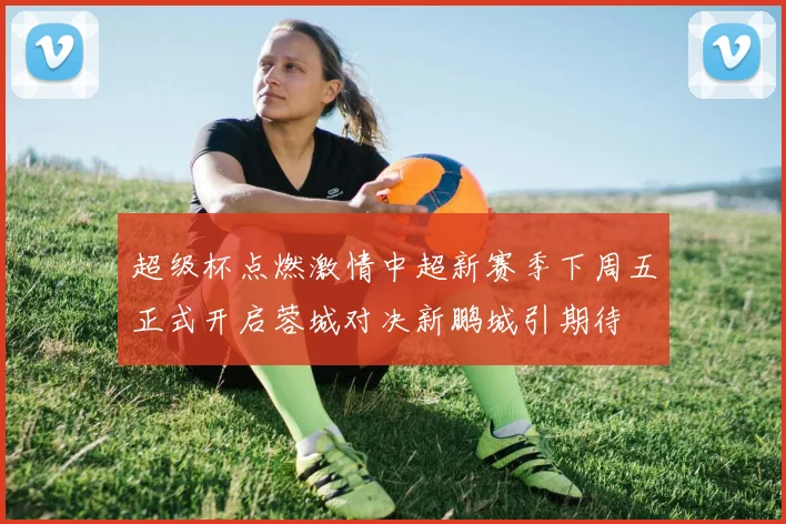 超级杯点燃激情中超新赛季下周五正式开启蓉城对决新鹏城引期待
