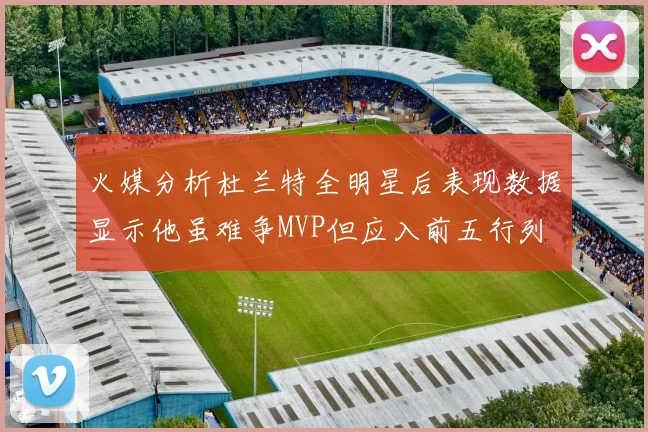 火媒分析杜兰特全明星后表现数据显示他虽难争MVP但应入前五行列