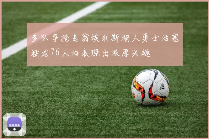 多队争抢基翁埃利斯湖人勇士活塞猛龙76人均表现出浓厚兴趣