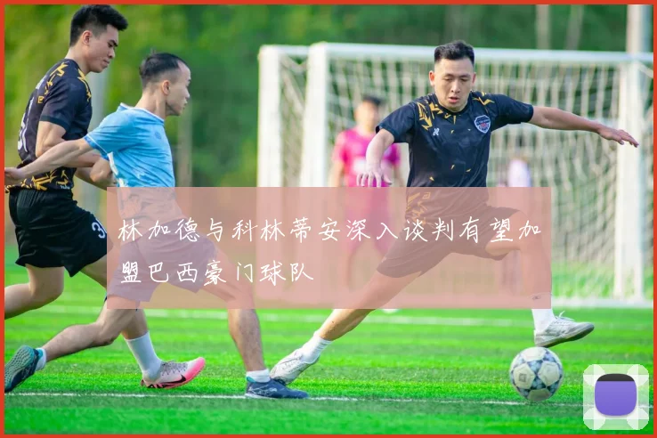 林加德与科林蒂安深入谈判有望加盟巴西豪门球队