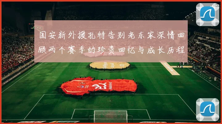 国安新外援孔特告别老东家深情回顾两个赛季的珍贵回忆与成长历程