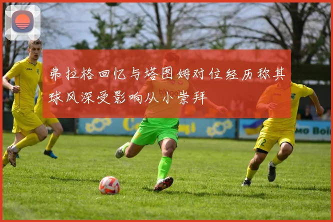 弗拉格回忆与塔图姆对位经历称其球风深受影响从小崇拜