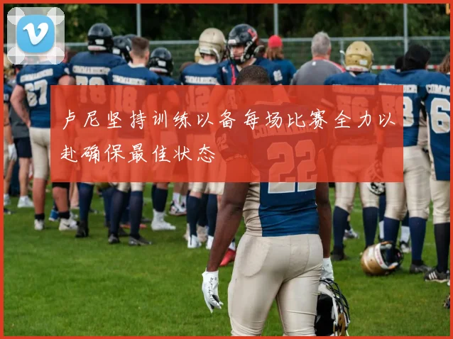 卢尼坚持训练以备每场比赛全力以赴确保最佳状态