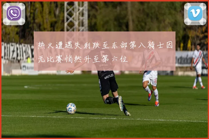 热火遭遇失利跌至东部第八骑士因无比赛悄然升至第六位
