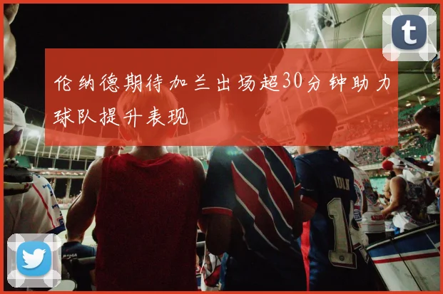 伦纳德期待加兰出场超30分钟助力球队提升表现