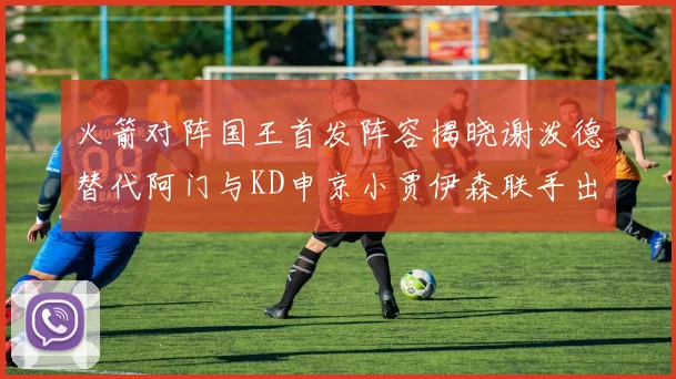 火箭对阵国王首发阵容揭晓谢泼德替代阿门与KD申京小贾伊森联手出战