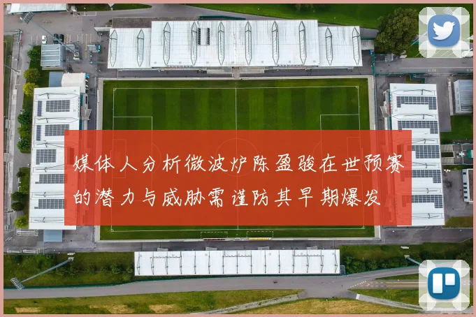 媒体人分析微波炉陈盈骏在世预赛的潜力与威胁需谨防其早期爆发