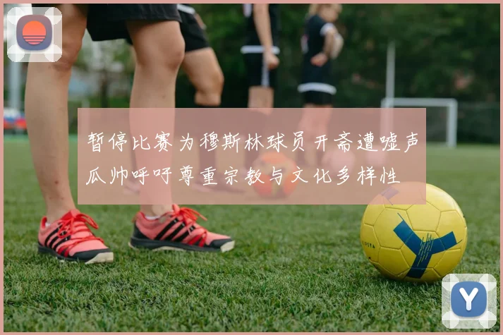 暂停比赛为穆斯林球员开斋遭嘘声瓜帅呼吁尊重宗教与文化多样性