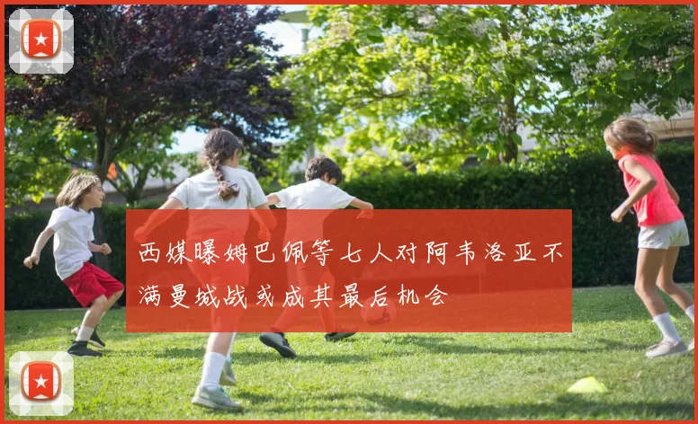 西媒曝姆巴佩等七人对阿韦洛亚不满曼城战或成其最后机会
