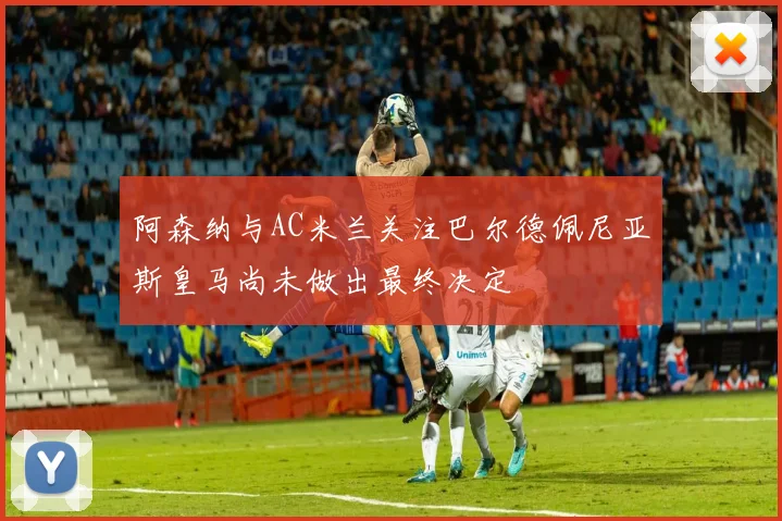 阿森纳与AC米兰关注巴尔德佩尼亚斯皇马尚未做出最终决定