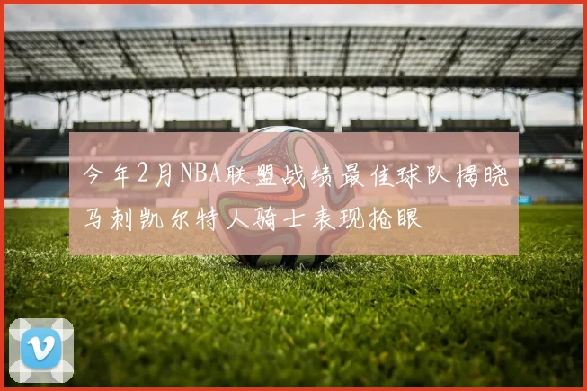 今年2月NBA联盟战绩最佳球队揭晓马刺凯尔特人骑士表现抢眼
