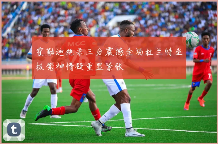 霍勒迪绝杀三分震撼全场杜兰特坐板凳神情凝重显紧张