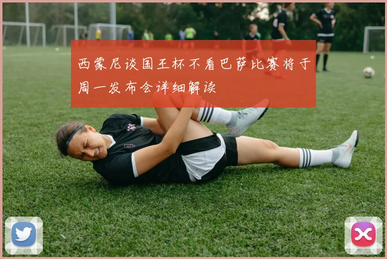 西蒙尼谈国王杯不看巴萨比赛将于周一发布会详细解读