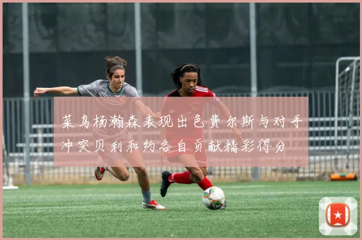 菜鸟杨瀚森表现出色费尔斯与对手冲突贝利和约各自贡献精彩得分
