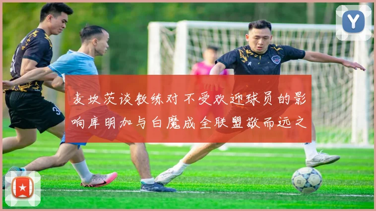 麦坎茨谈教练对不受欢迎球员的影响库明加与白魔成全联盟敬而远之的例证