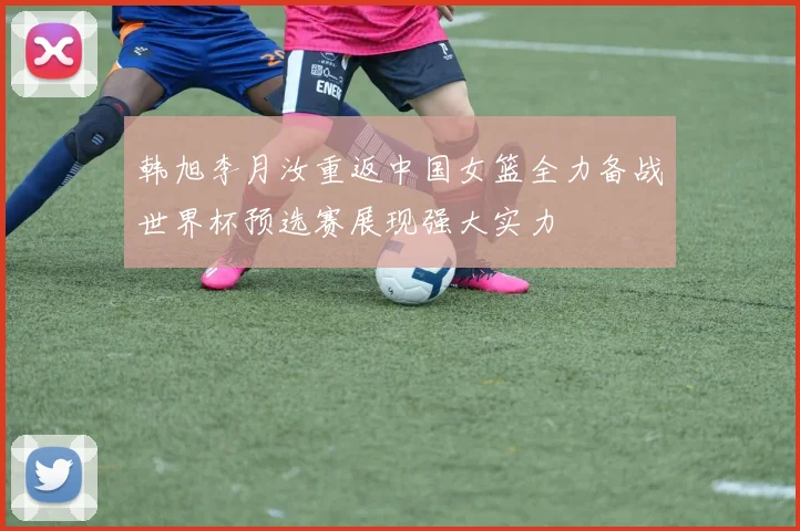 韩旭李月汝重返中国女篮全力备战世界杯预选赛展现强大实力