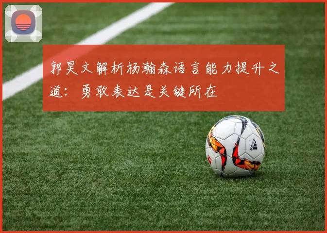 郭昊文解析杨瀚森语言能力提升之道：勇敢表达是关键所在