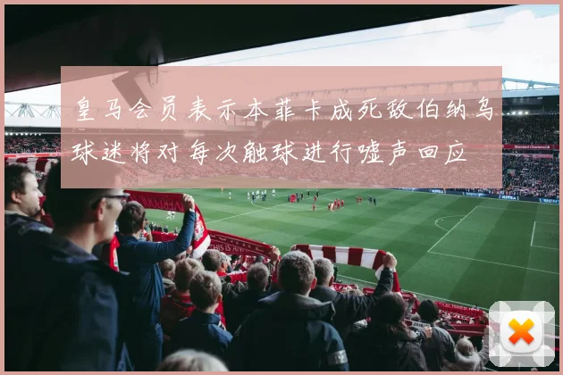 皇马会员表示本菲卡成死敌伯纳乌球迷将对每次触球进行嘘声回应
