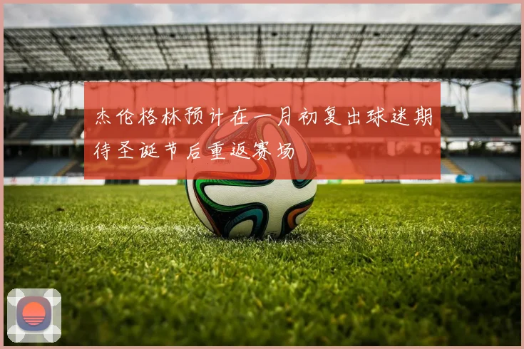 杰伦格林预计在一月初复出球迷期待圣诞节后重返赛场