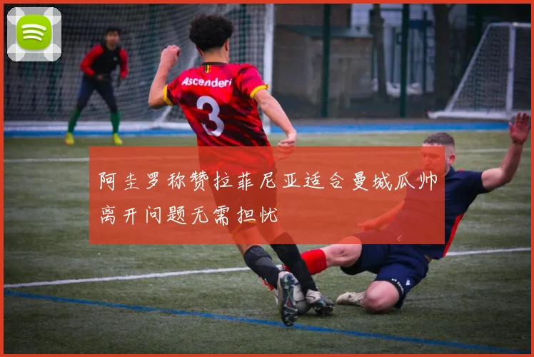 阿圭罗称赞拉菲尼亚适合曼城瓜帅离开问题无需担忧