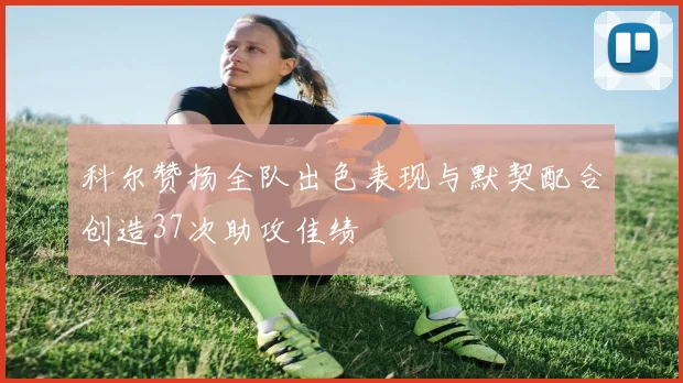 科尔赞扬全队出色表现与默契配合创造37次助攻佳绩